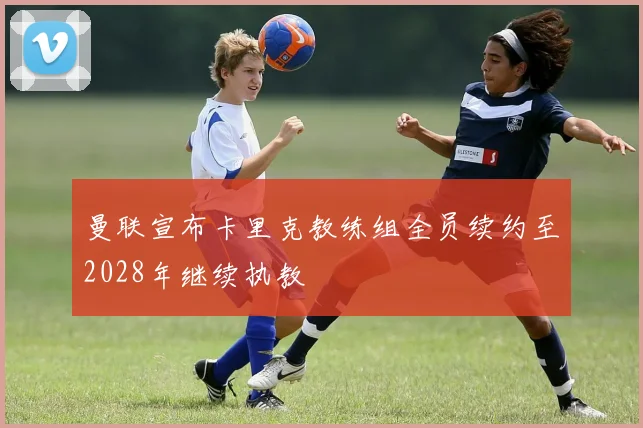 曼联宣布卡里克教练组全员续约至2028年继续执教