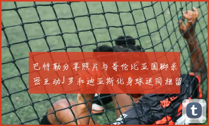 巴特勒分享照片与哥伦比亚国脚亲密互动J罗和迪亚斯化身球迷同框留念