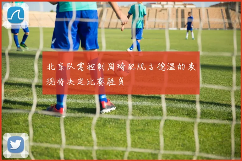 北京队需控制周琦犯规古德温的表现将决定比赛胜负
