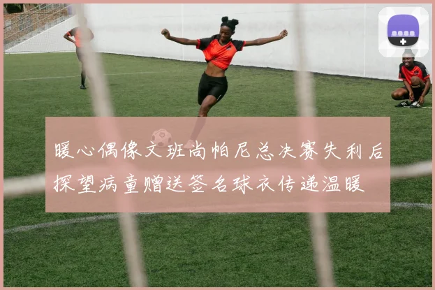 暖心偶像文班尚帕尼总决赛失利后探望病童赠送签名球衣传递温暖