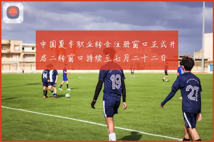 中国夏季职业转会注册窗口正式开启二转窗口持续至七月二十二日