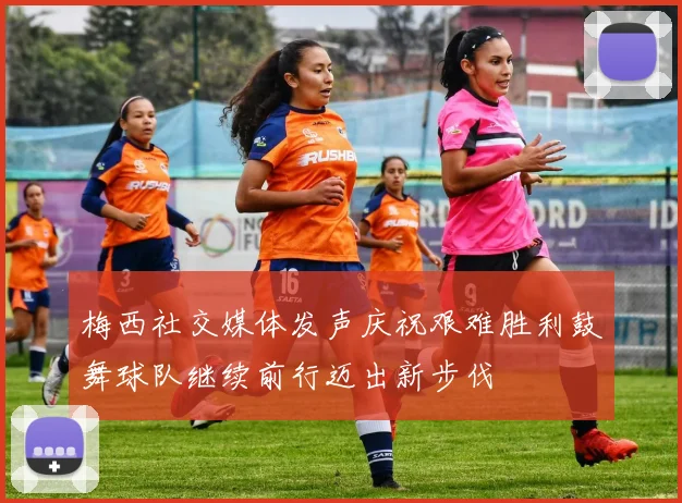 梅西社交媒体发声庆祝艰难胜利鼓舞球队继续前行迈出新步伐