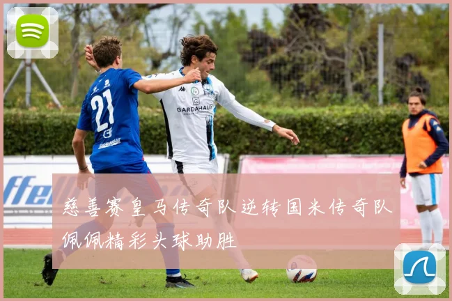 慈善赛皇马传奇队逆转国米传奇队佩佩精彩头球助胜