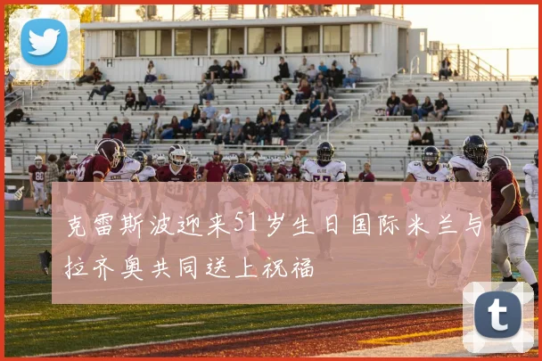 克雷斯波迎来51岁生日国际米兰与拉齐奥共同送上祝福
