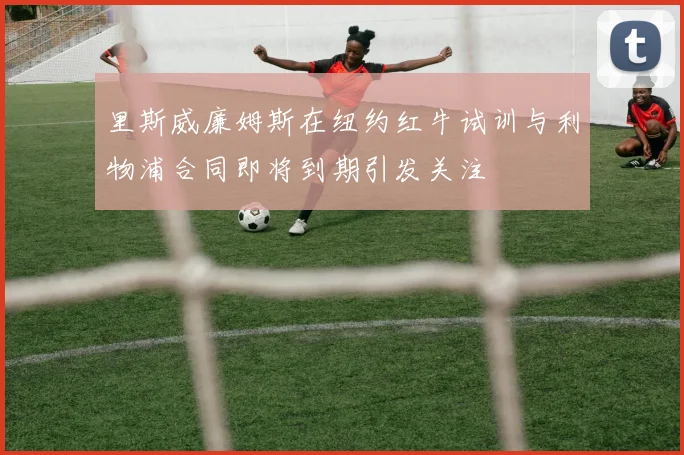 里斯威廉姆斯在纽约红牛试训与利物浦合同即将到期引发关注
