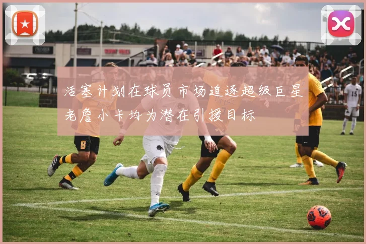 活塞计划在球员市场追逐超级巨星老詹小卡均为潜在引援目标