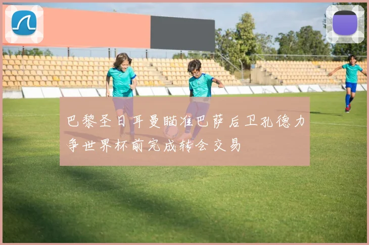 巴黎圣日耳曼瞄准巴萨后卫孔德力争世界杯前完成转会交易