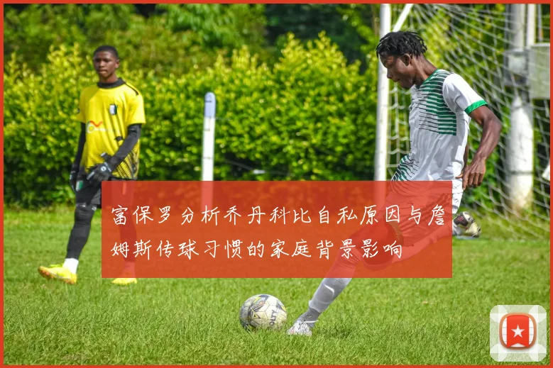 富保罗分析乔丹科比自私原因与詹姆斯传球习惯的家庭背景影响