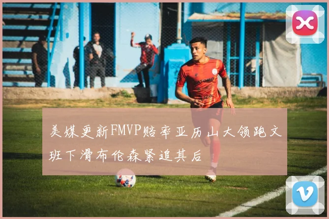 美媒更新FMVP赔率亚历山大领跑文班下滑布伦森紧追其后