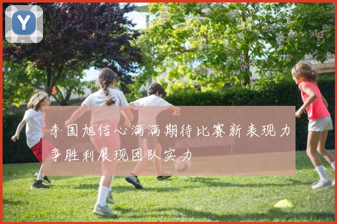 李国旭信心满满期待比赛新表现力争胜利展现团队实力