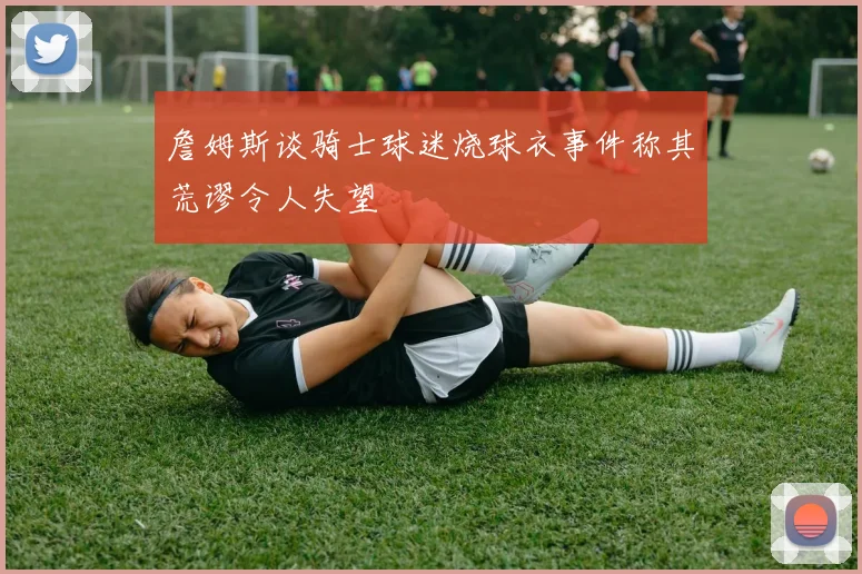 詹姆斯谈骑士球迷烧球衣事件称其荒谬令人失望